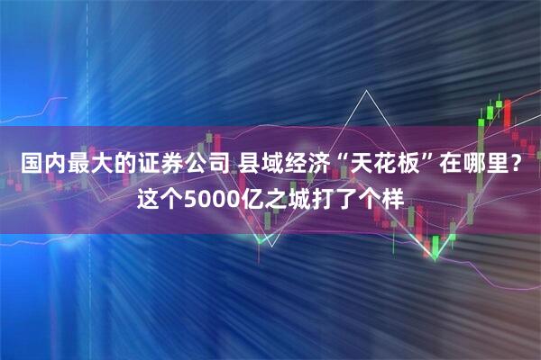 国内最大的证券公司 县域经济“天花板”在哪里？这个5000亿之城打了个样