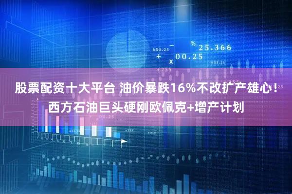 股票配资十大平台 油价暴跌16%不改扩产雄心！西方石油巨头硬刚欧佩克+增产计划
