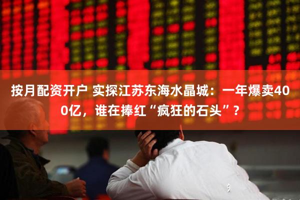 按月配资开户 实探江苏东海水晶城：一年爆卖400亿，谁在捧红“疯狂的石头”？