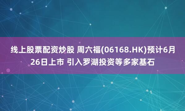线上股票配资炒股 周六福(06168.HK)预计6月26日上市 引入罗湖投资等多家基石