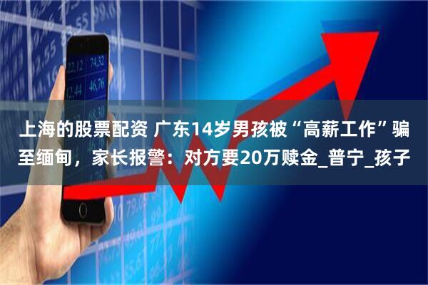 上海的股票配资 广东14岁男孩被“高薪工作”骗至缅甸，家长报警：对方要20万赎金_普宁_孩子
