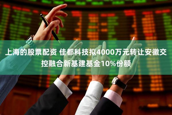 上海的股票配资 佳都科技拟4000万元转让安徽交控融合新基建基金10%份额