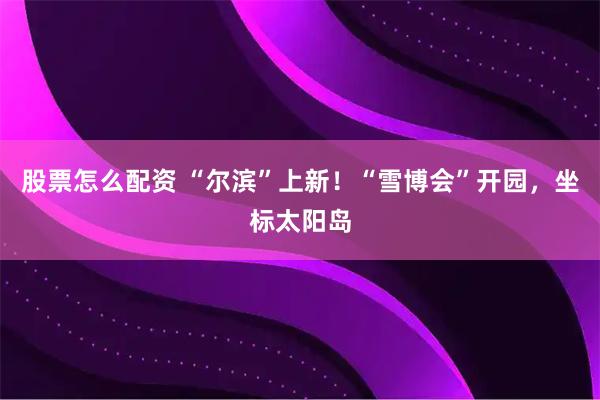 股票怎么配资 “尔滨”上新！“雪博会”开园，坐标太阳岛